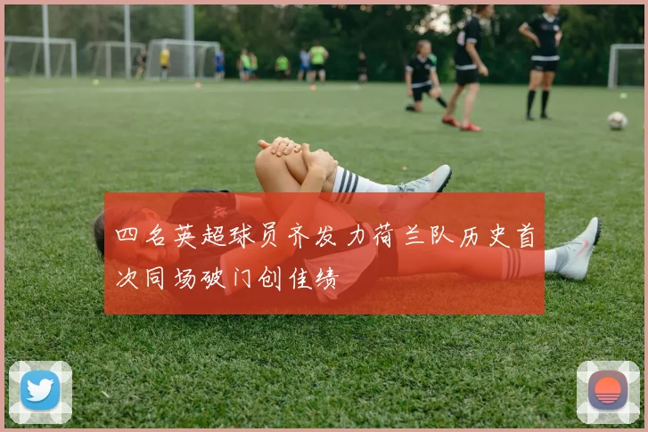 四名英超球员齐发力荷兰队历史首次同场破门创佳绩