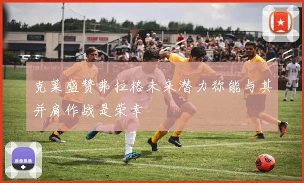 克莱盛赞弗拉格未来潜力称能与其并肩作战是荣幸