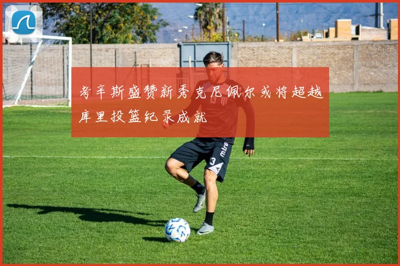 考辛斯盛赞新秀克尼佩尔或将超越库里投篮纪录成就