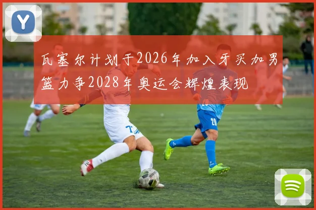 瓦塞尔计划于2026年加入牙买加男篮力争2028年奥运会辉煌表现