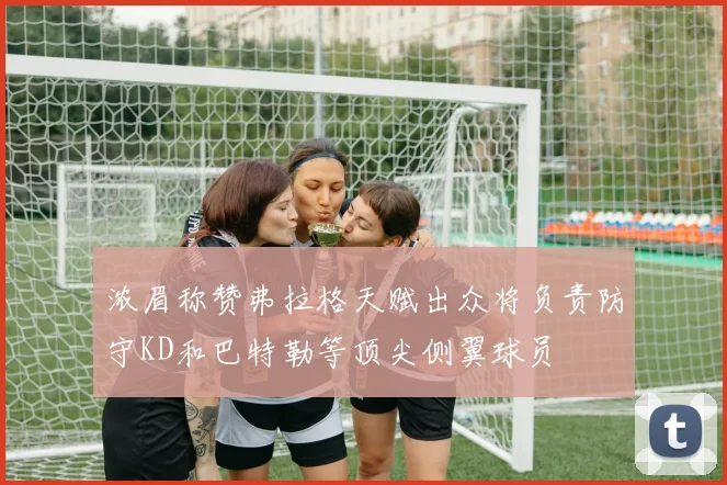 浓眉称赞弗拉格天赋出众将负责防守KD和巴特勒等顶尖侧翼球员