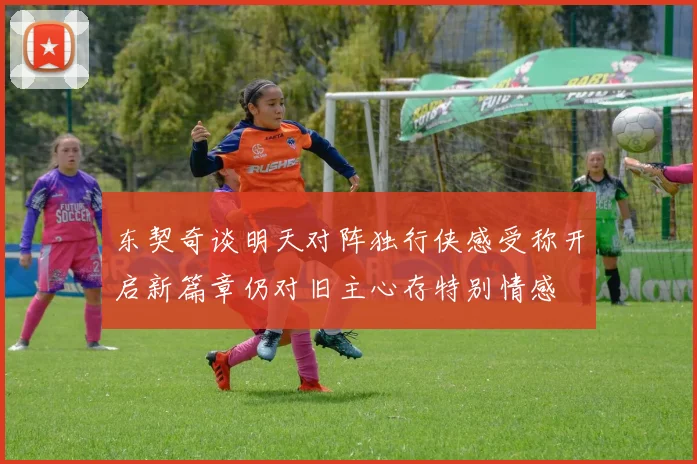 东契奇谈明天对阵独行侠感受称开启新篇章仍对旧主心存特别情感