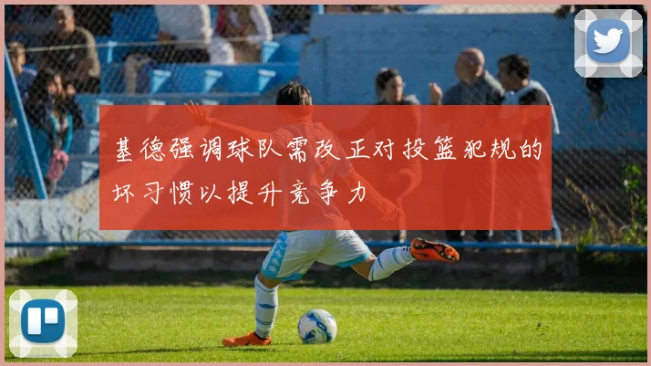 基德强调球队需改正对投篮犯规的坏习惯以提升竞争力