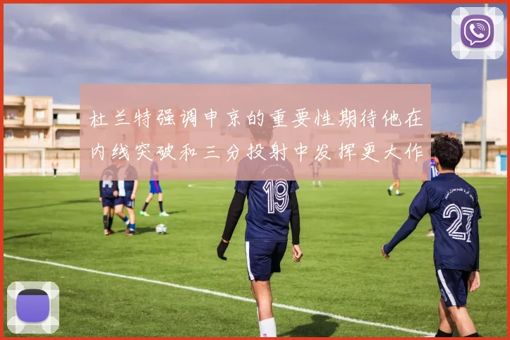 杜兰特强调申京的重要性期待他在内线突破和三分投射中发挥更大作用