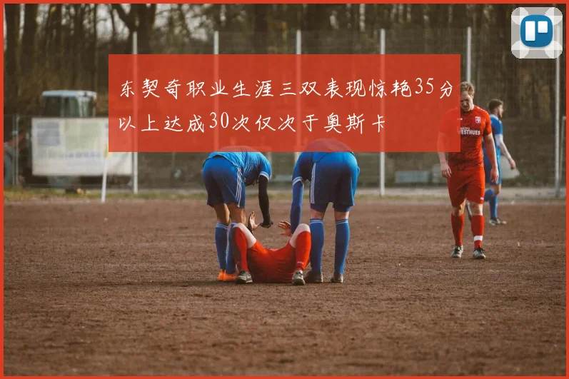 东契奇职业生涯三双表现惊艳35分以上达成30次仅次于奥斯卡