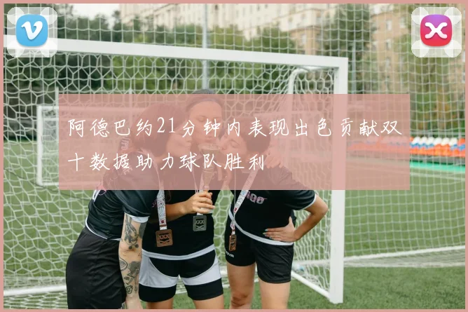 阿德巴约21分钟内表现出色贡献双十数据助力球队胜利