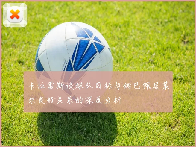 卡拉雷斯谈球队目标与姆巴佩居莱尔良好关系的深度分析