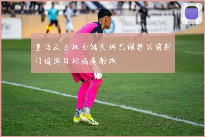 皇马反击机会错失姆巴佩禁区前射门偏离目标成高射炮