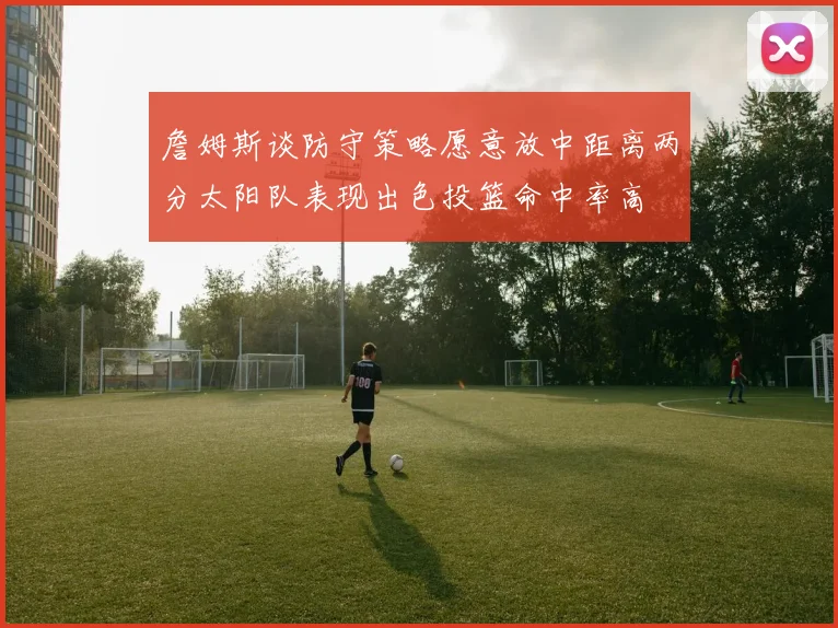 詹姆斯谈防守策略愿意放中距离两分太阳队表现出色投篮命中率高