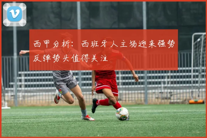 西甲分析：西班牙人主场迎来强势反弹势头值得关注