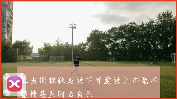 亚当斯称狄龙场下可爱场上却毫不留情甚至肘击自己