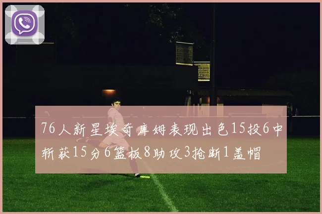 76人新星埃奇库姆表现出色15投6中斩获15分6篮板8助攻3抢断1盖帽