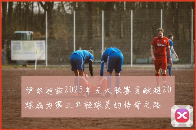 伊尔迪兹2025年五大联赛贡献超20球成为第三年轻球员的传奇之路