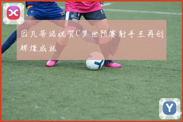 因凡蒂诺祝贺C罗世预赛射手王再创辉煌成就
