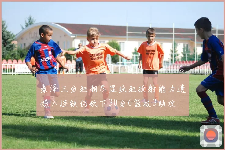 豪泽三分狂潮尽显疯狂投射能力遗憾六连铁仍砍下30分6篮板3助攻