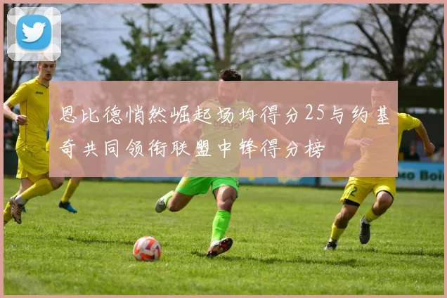 恩比德悄然崛起场均得分25与约基奇共同领衔联盟中锋得分榜