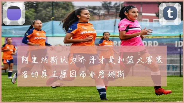 阿里纳斯认为乔丹才是扣篮大赛衰落的真正原因而非詹姆斯