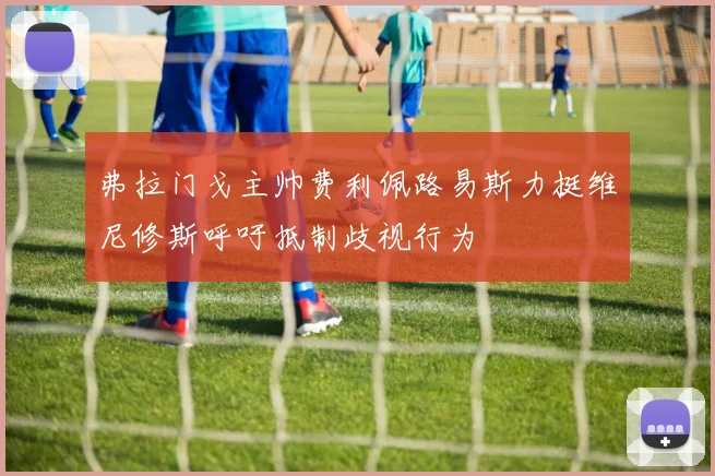 弗拉门戈主帅费利佩路易斯力挺维尼修斯呼吁抵制歧视行为
