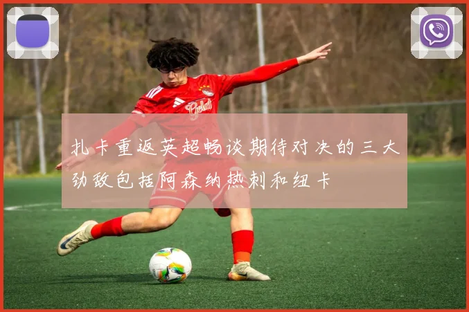 扎卡重返英超畅谈期待对决的三大劲敌包括阿森纳热刺和纽卡