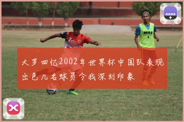 大罗回忆2002年世界杯中国队表现出色几名球员令我深刻印象