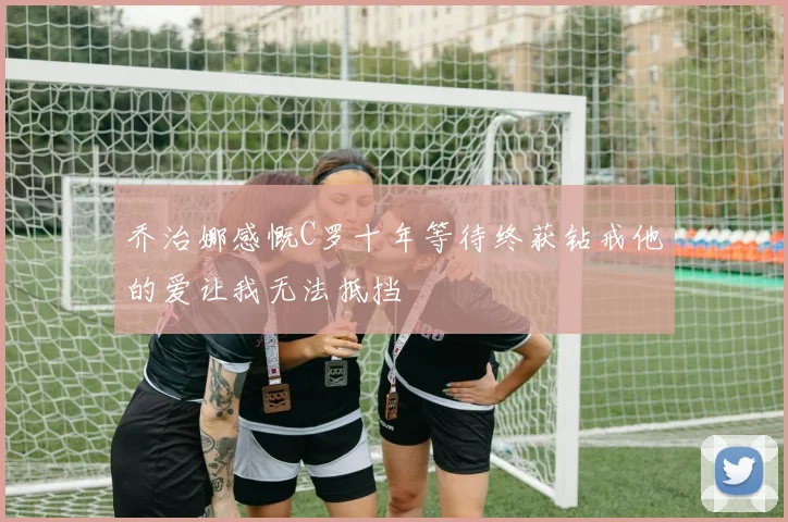 乔治娜感慨C罗十年等待终获钻戒他的爱让我无法抵挡