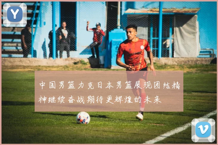 中国男篮力克日本男篮展现团结精神继续奋战期待更辉煌的未来