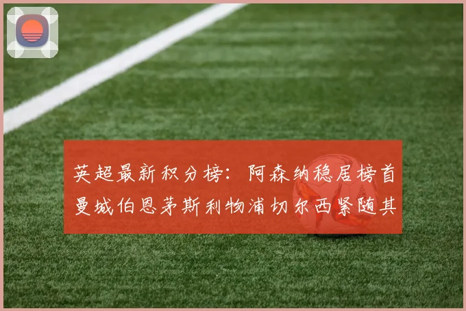 英超最新积分榜：阿森纳稳居榜首曼城伯恩茅斯利物浦切尔西紧随其后