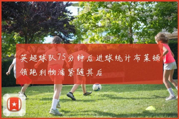 英超球队75分钟后进球统计布莱顿领跑利物浦紧随其后