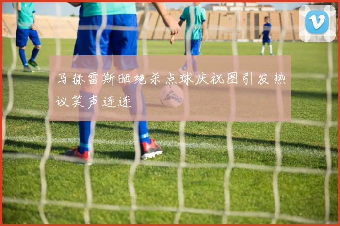 马赫雷斯晒绝杀点球庆祝图引发热议笑声连连