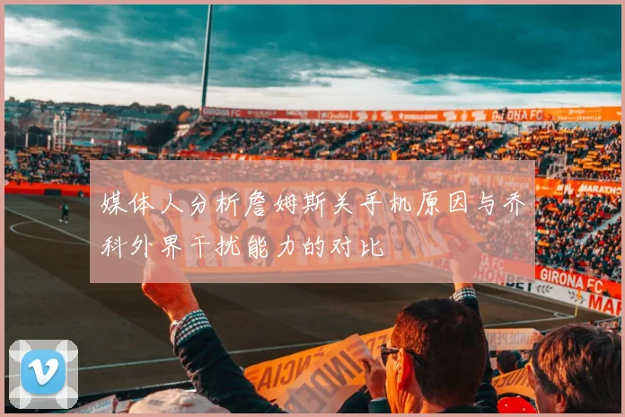 媒体人分析詹姆斯关手机原因与乔科外界干扰能力的对比