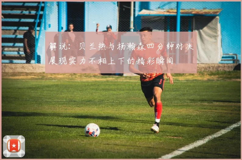解说：贝兰热与杨瀚森四分钟对决展现实力不相上下的精彩瞬间