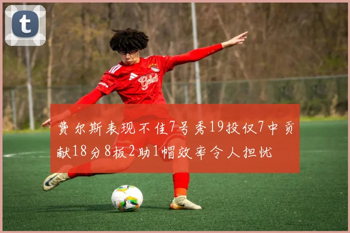 费尔斯表现不佳7号秀19投仅7中贡献18分8板2助1帽效率令人担忧