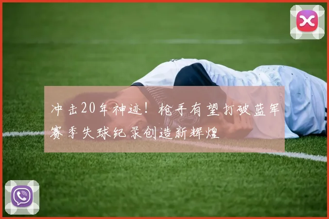 冲击20年神迹！枪手有望打破蓝军赛季失球纪录创造新辉煌