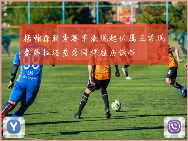 杨瀚森新秀赛季表现起伏属正常现象弗拉格首秀同样经历低谷