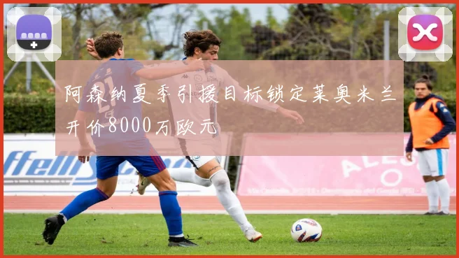 阿森纳夏季引援目标锁定莱奥米兰开价8000万欧元