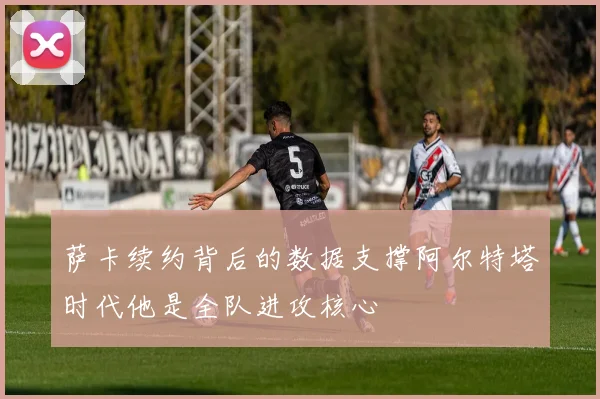 萨卡续约背后的数据支撑阿尔特塔时代他是全队进攻核心