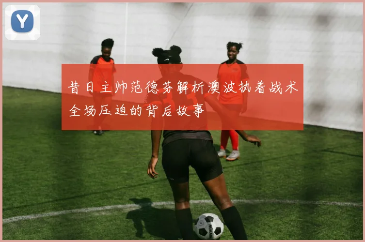 昔日主帅范德芬解析澳波执着战术全场压迫的背后故事