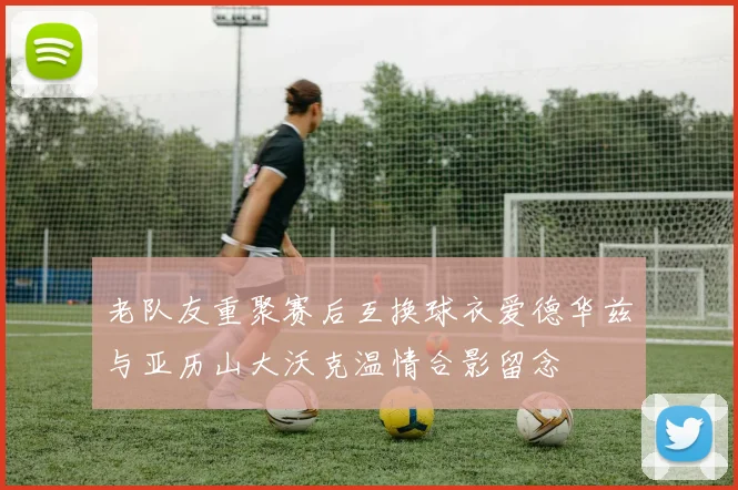 老队友重聚赛后互换球衣爱德华兹与亚历山大沃克温情合影留念