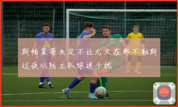 斯帕莱蒂决定不让尤文在那不勒斯过夜以防主队球迷干扰