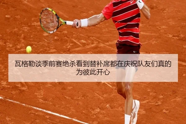 瓦格勒谈季前赛绝杀看到替补席都在庆祝队友们真的为彼此开心 | BAJIESPORTS